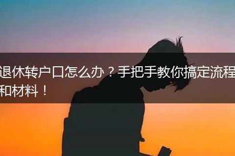 退休转户口怎么办?手把手教你搞定流程和材料!