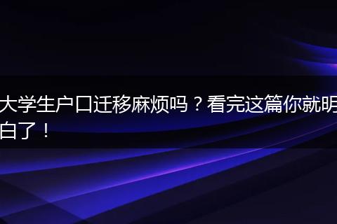 大学生户口迁移麻烦吗？看完这篇你就明白了！