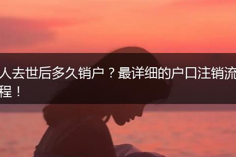 人去世后多久销户？最详细的户口注销流程！