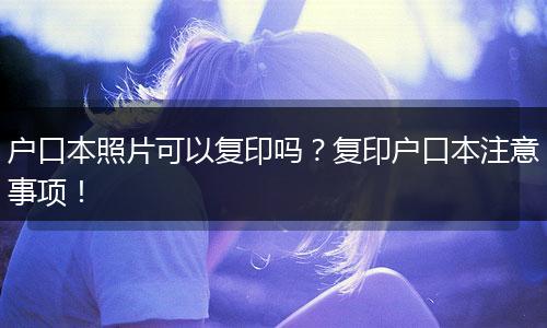 户口本照片可以复印吗?复印户口本注意事项!