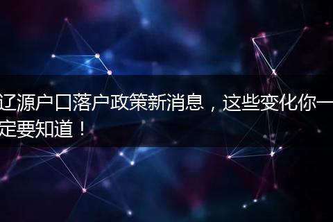 辽源户口落户政策新消息，这些变化你一定要知道！