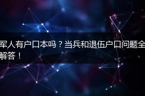 军人有户口本吗？当兵和退伍户口问题全解答！
