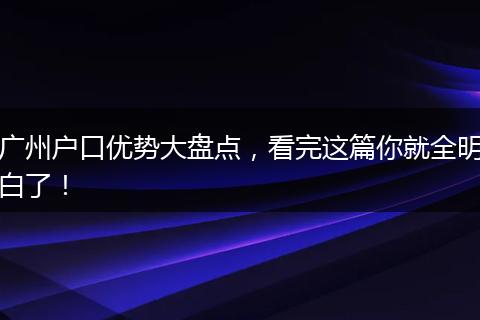 广州户口优势大盘点,看完这篇你就全明白了!