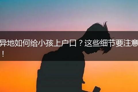 异地如何给小孩上户口？这些细节要注意！