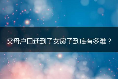 父母户口迁到子女房子到底有多难?