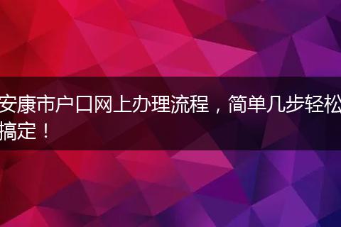 安康市户口网上办理流程,简单几步轻松搞定!