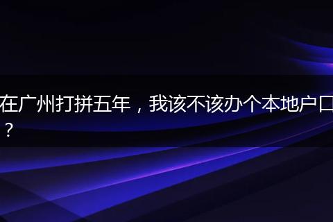 在广州打拼五年，我该不该办个本地户口？