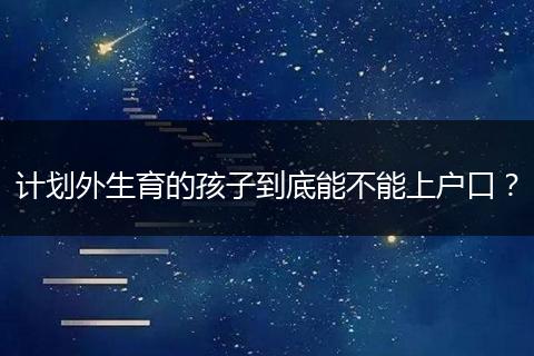 计划外生育的孩子到底能不能上户口?