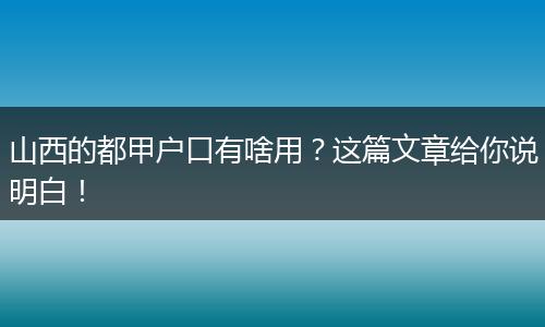 山西的都甲户口有啥用?这篇文章给你说明白!