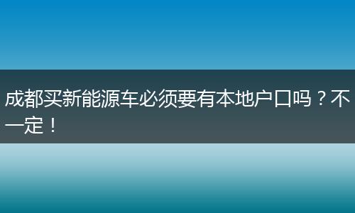 成都买新能源车必须要有本地户口吗?不一定!