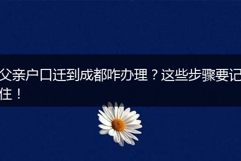 父亲户口迁到成都咋办理？这些步骤要记住！