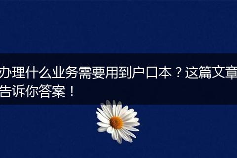 办理什么业务需要用到户口本？这篇文章告诉你答案！