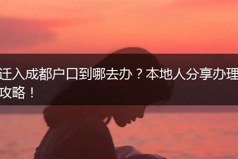 迁入成都户口到哪去办?本地人分享办理攻略!