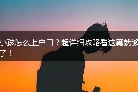 小孩怎么上户口?超详细攻略看这篇就够了!