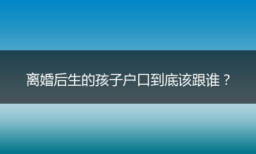 离婚后生的孩子户口到底该跟谁?