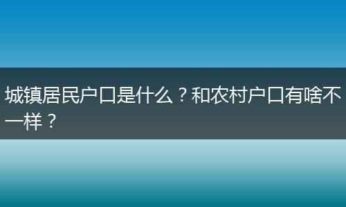 城镇居民户口是什么?和农村户口有啥不一样?