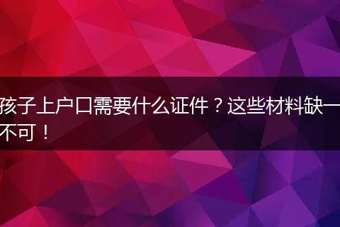 孩子上户口需要什么证件?这些材料缺一不可!