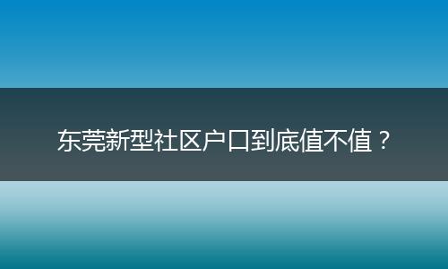 东莞新型社区户口到底值不值?