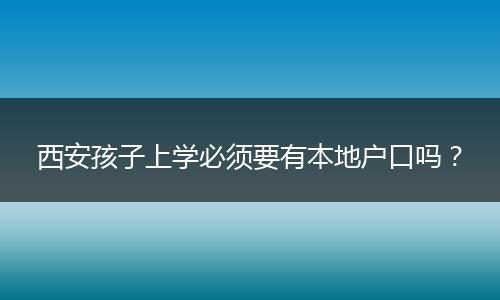 西安孩子上学必须要有本地户口吗?