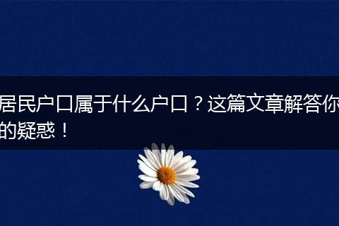 居民户口属于什么户口?这篇文章解答你的疑惑!