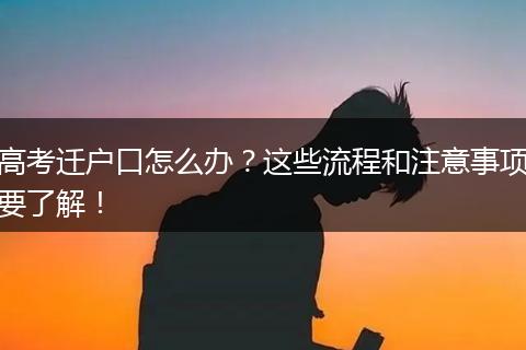 高考迁户口怎么办?这些流程和注意事项要了解!