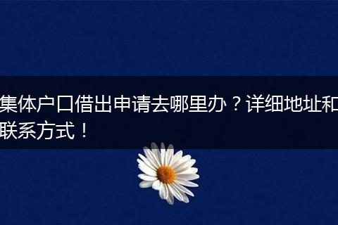 集体户口借出申请去哪里办?详细地址和联系方式!