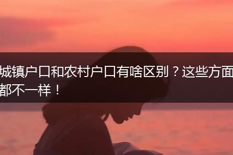 城镇户口和农村户口有啥区别?这些方面都不一样!