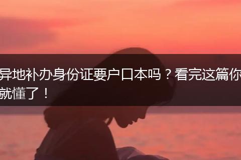 异地补办身份证要户口本吗?看完这篇你就懂了!
