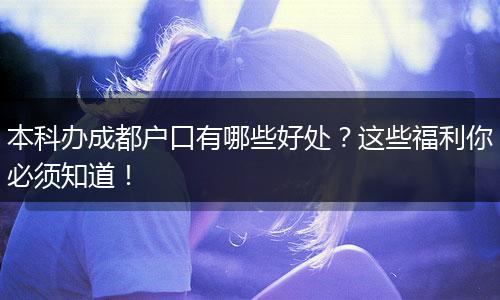本科办成都户口有哪些好处?这些福利你必须知道!