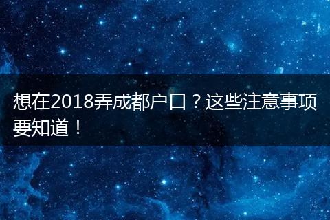 想在2018弄成都户口?这些注意事项要知道!