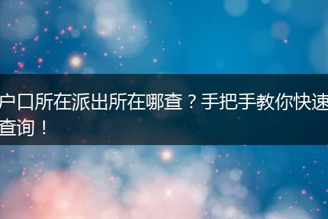 户口所在派出所在哪查?手把手教你快速查询!