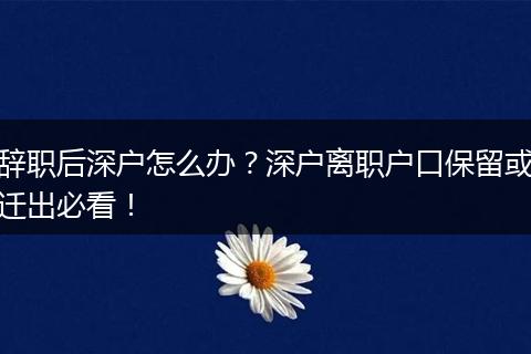 辞职后深户怎么办?深户离职户口保留或迁出必看!