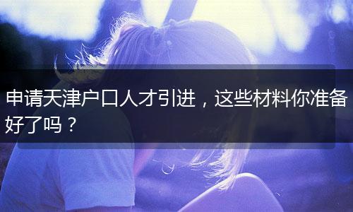 申请天津户口人才引进,这些材料你准备好了吗?