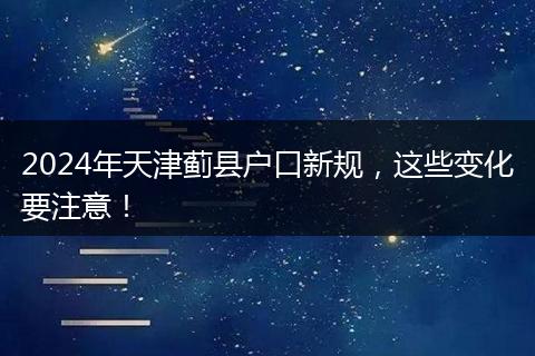 2024年天津蓟县户口新规，这些变化要注意！