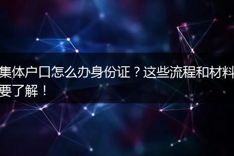 集体户口怎么办身份证?这些流程和材料要了解!
