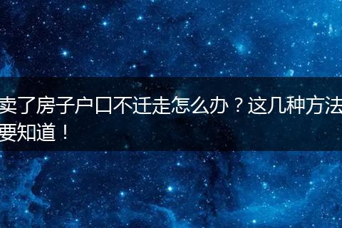卖了房子户口不迁走怎么办?这几种方法要知道!
