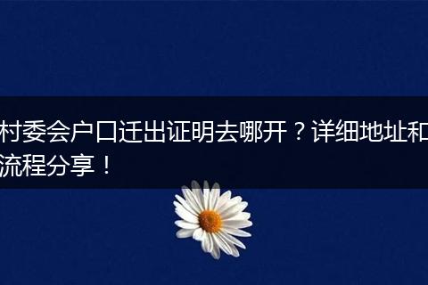 村委会户口迁出证明去哪开?详细地址和流程分享!