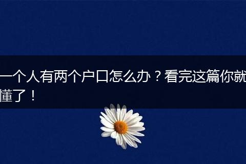 一个人有两个户口怎么办?看完这篇你就懂了!