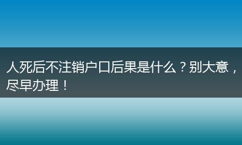 人死后不注销户口后果是什么?别大意,尽早办理!