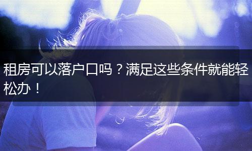 租房可以落户口吗？满足这些条件就能轻松办！