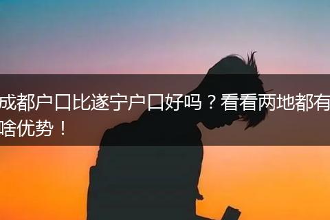 成都户口比遂宁户口好吗?看看两地都有啥优势!