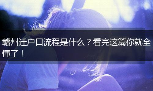 赣州迁户口流程是什么?看完这篇你就全懂了!
