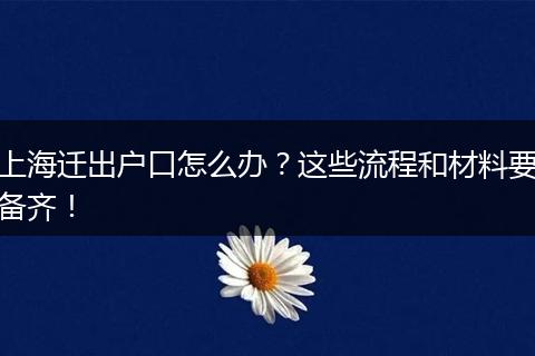 上海迁出户口怎么办?这些流程和材料要备齐!