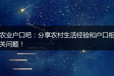 农业户口吧：分享农村生活经验和户口相关问题！