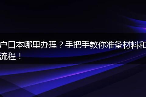 户口本哪里办理?手把手教你准备材料和流程!