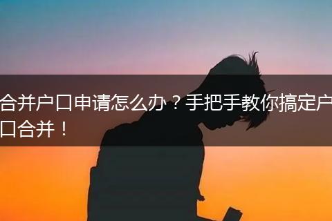 合并户口申请怎么办?手把手教你搞定户口合并!