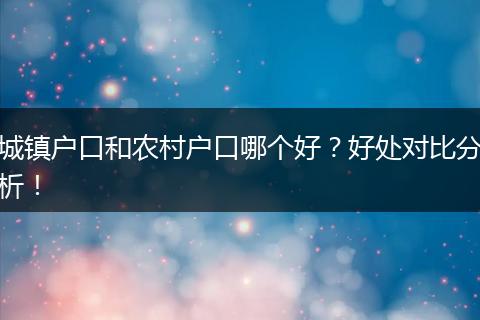 城镇户口和农村户口哪个好?好处对比分析!