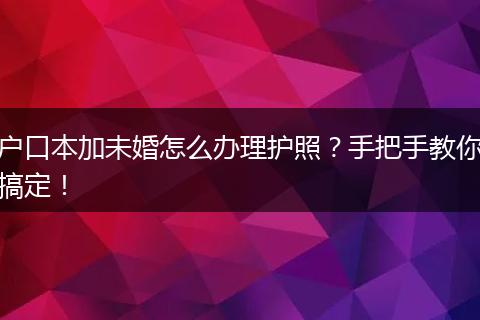 户口本加未婚怎么办理护照?手把手教你搞定!