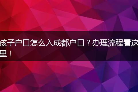 孩子户口怎么入成都户口?办理流程看这里!