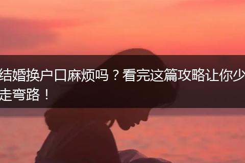 结婚换户口麻烦吗?看完这篇攻略让你少走弯路!